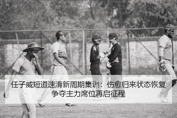任子威短道速滑新周期集训：伤愈归来状态恢复 争夺主力席位再启征程